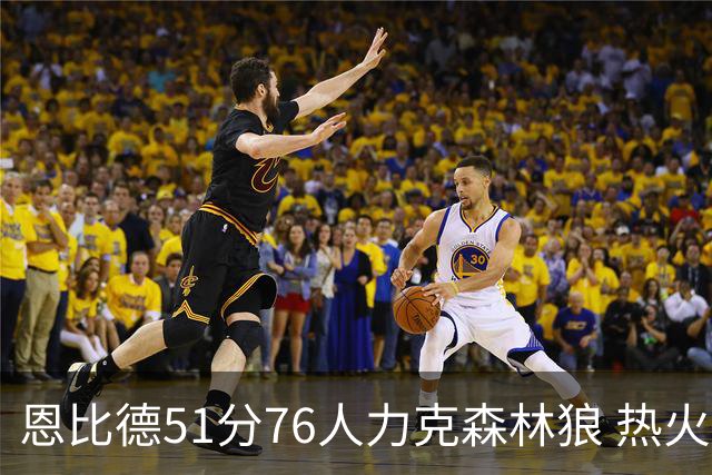 恩比德51分76人力克森林狼 热火送魔术3连败