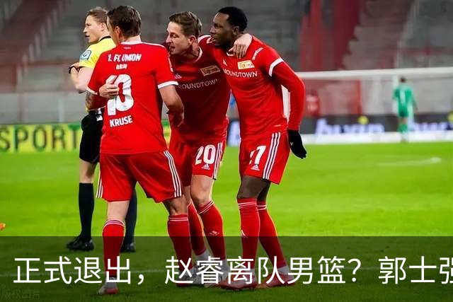 正式退出，赵睿离队男篮？郭士强发声，官宣决定，队长人选揭晓